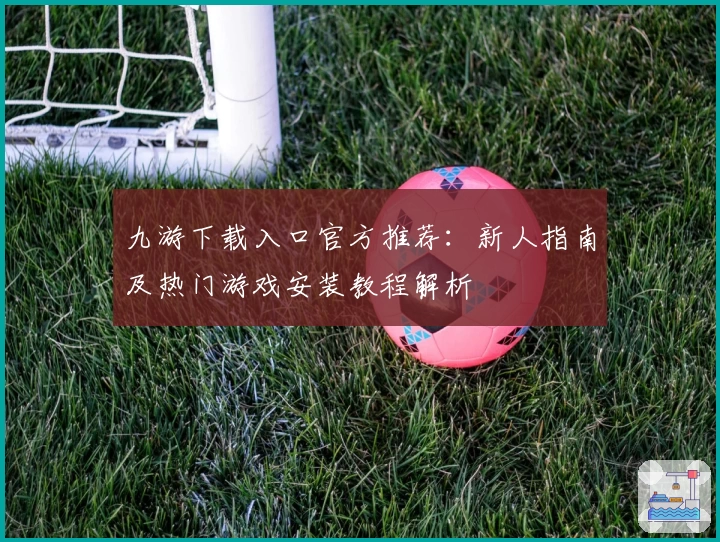 九游下载入口官方推荐：新人指南及热门游戏安装教程解析