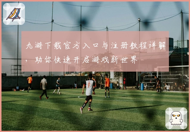 九游下载官方入口与注册教程详解，助你快速开启游戏新世界