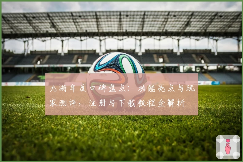 九游年度口碑盘点：功能亮点与玩家测评，注册与下载教程全解析