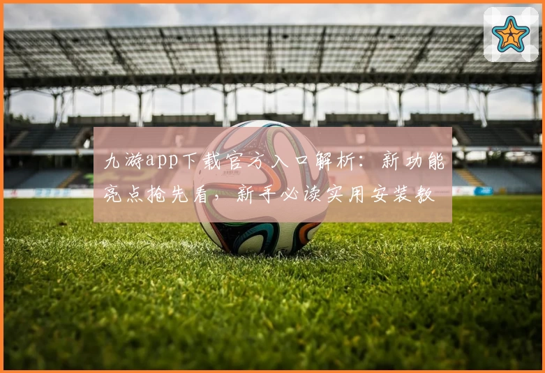 九游app下载官方入口解析：新功能亮点抢先看，新手必读实用安装教程