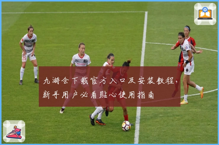 九游会下载官方入口及安装教程，新手用户必看贴心使用指南