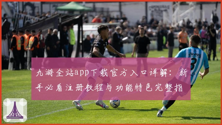 九游全站app下载官方入口详解：新手必看注册教程与功能特色完整指南