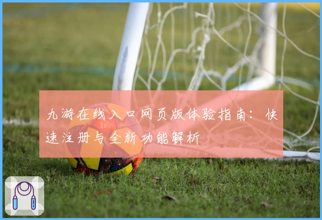 九游在线入口网页版体验指南：快速注册与全新功能解析