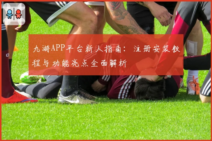 九游APP平台新人指南：注册安装教程与功能亮点全面解析