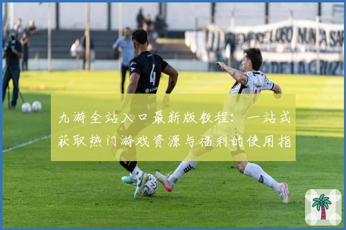 九游全站入口最新版教程：一站式获取热门游戏资源与福利的使用指南