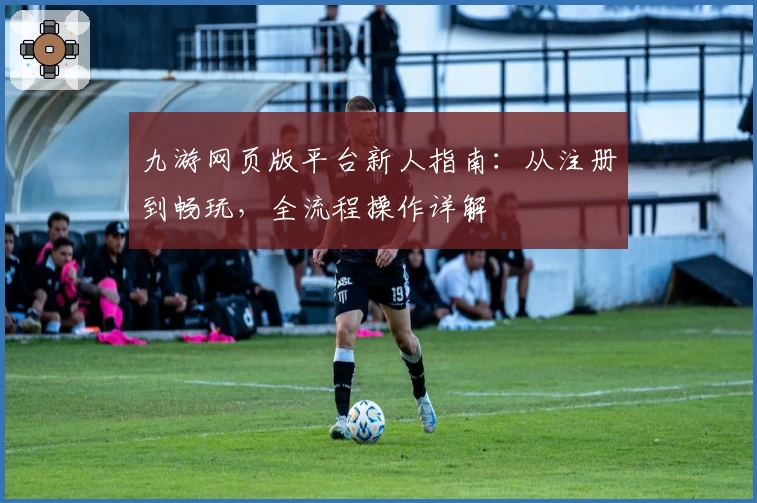 九游网页版平台新人指南：从注册到畅玩，全流程操作详解