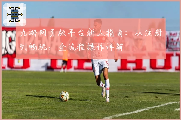 九游网页版平台新人指南：从注册到畅玩，全流程操作详解