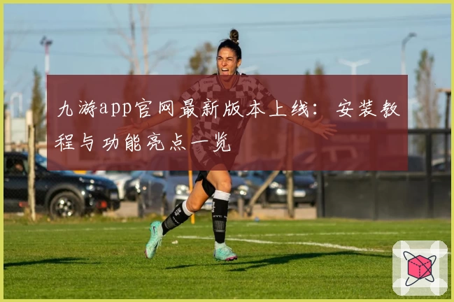 九游app官网最新版本上线：安装教程与功能亮点一览