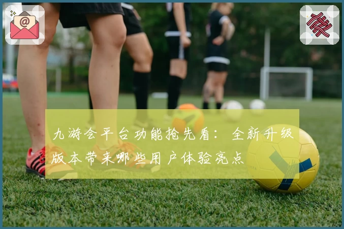 九游会平台功能抢先看：全新升级版本带来哪些用户体验亮点