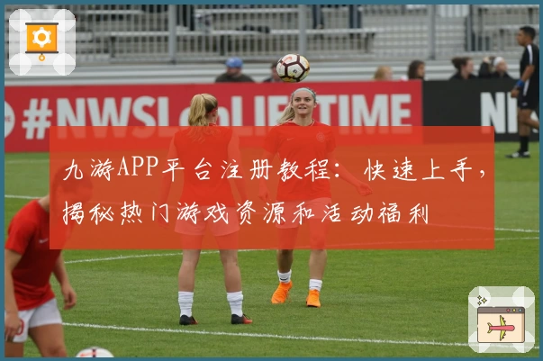 九游APP平台注册教程：快速上手，揭秘热门游戏资源和活动福利