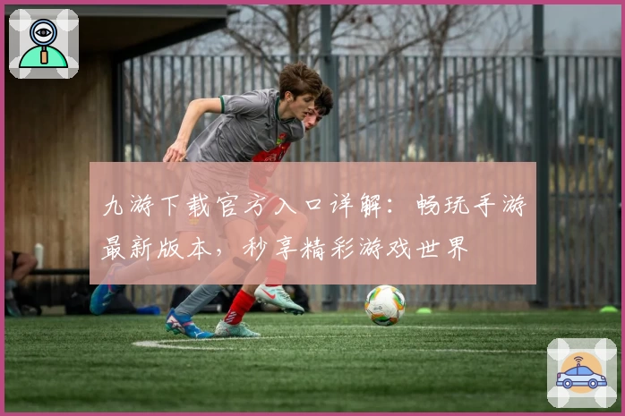 九游下载官方入口详解：畅玩手游最新版本，秒享精彩游戏世界