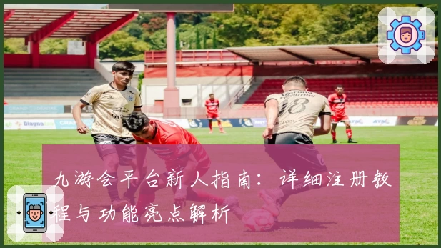 九游会平台新人指南：详细注册教程与功能亮点解析