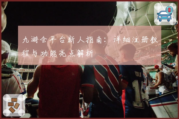九游会平台新人指南：详细注册教程与功能亮点解析