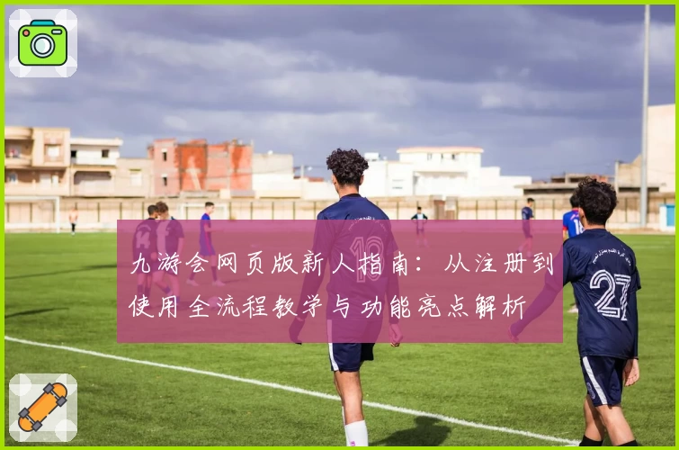 九游会网页版新人指南:从注册到使用全流程教学与功能亮点解析