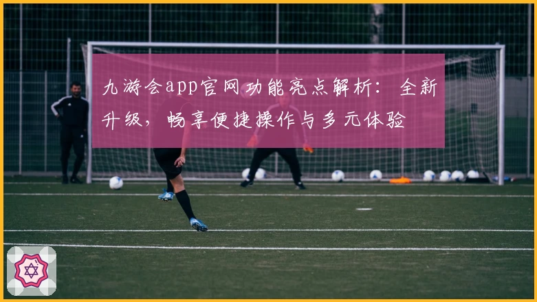 九游会app官网功能亮点解析：全新升级，畅享便捷操作与多元体验