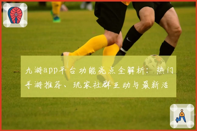 九游app平台功能亮点全解析：热门手游推荐、玩家社群互动与最新活动福利一站体验