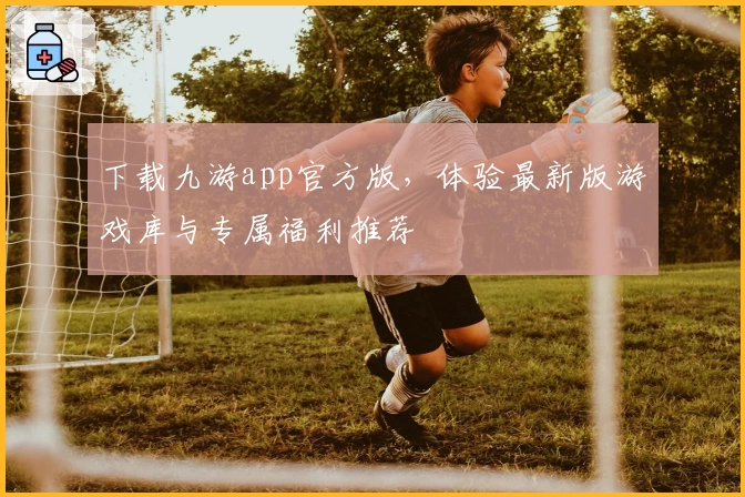 下载九游app官方版，体验最新版游戏库与专属福利推荐