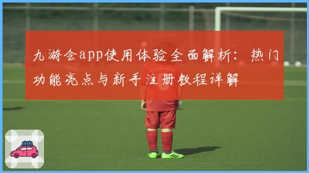 九游会app使用体验全面解析：热门功能亮点与新手注册教程详解