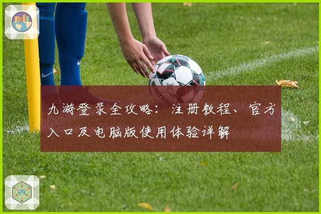 九游登录全攻略:注册教程、官方入口及电脑版使用体验详解