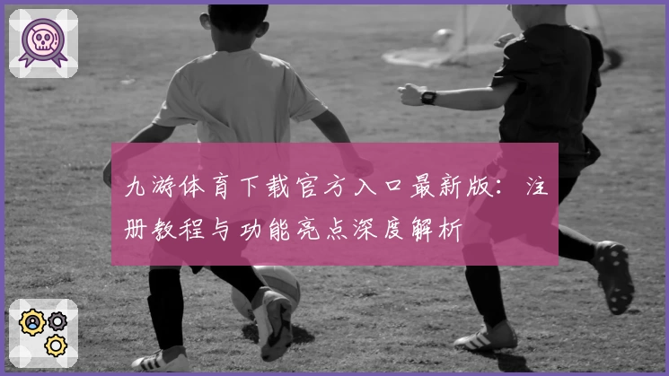 九游体育下载官方入口最新版：注册教程与功能亮点深度解析